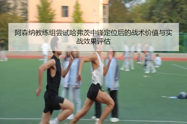 阿森纳教练组尝试哈弗茨中锋定位后的战术价值与实战效果评估